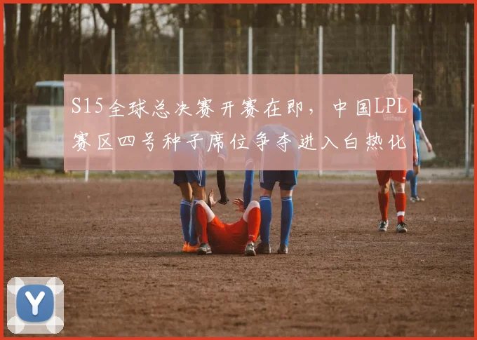 S15全球总决赛开赛在即，中国LPL赛区四号种子席位争夺进入白热化阶段