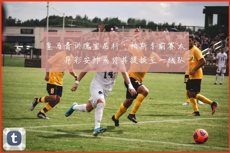 皇马青训瑰宝尼科·帕斯季前赛大放异彩安帅或将其提拔至一线队