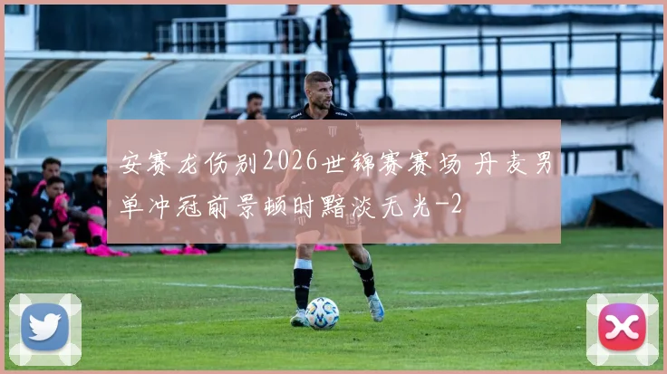 安赛龙伤别2026世锦赛赛场 丹麦男单冲冠前景顿时黯淡无光