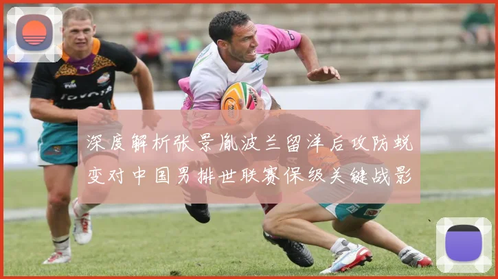 深度解析张景胤波兰留洋后攻防蜕变对中国男排世联赛保级关键战影响
