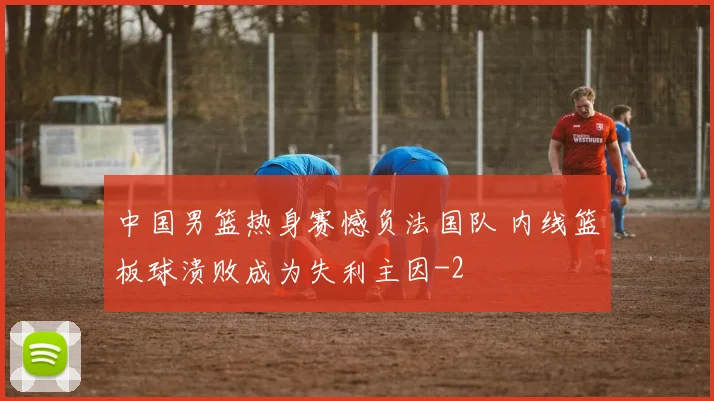 中国男篮热身赛憾负法国队 内线篮板球溃败成为失利主因