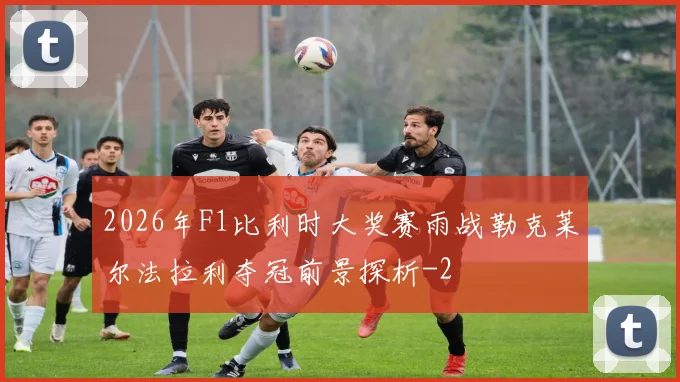 2026年F1比利时大奖赛雨战勒克莱尔法拉利夺冠前景探析