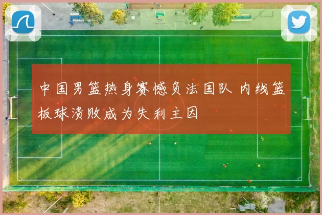 中国男篮热身赛憾负法国队 内线篮板球溃败成为失利主因