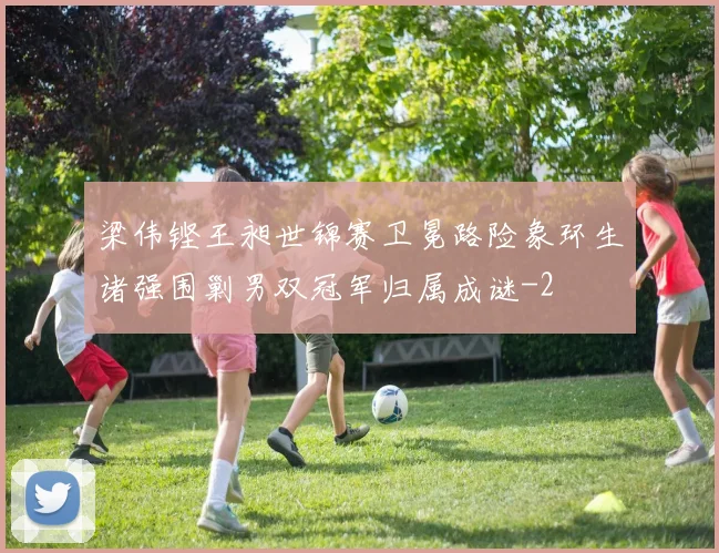 梁伟铿王昶世锦赛卫冕路险象环生诸强围剿男双冠军归属成谜