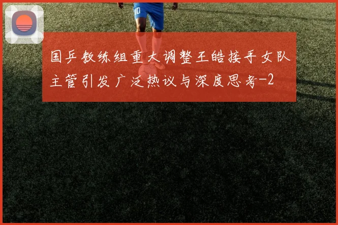 国乒教练组重大调整王皓接手女队主管引发广泛热议与深度思考