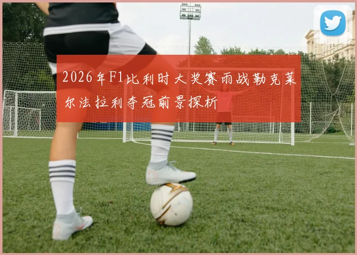 2026年F1比利时大奖赛雨战勒克莱尔法拉利夺冠前景探析