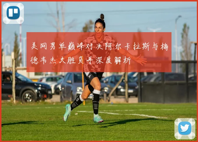 美网男单巅峰对决阿尔卡拉斯与梅德韦杰夫胜负手深度解析