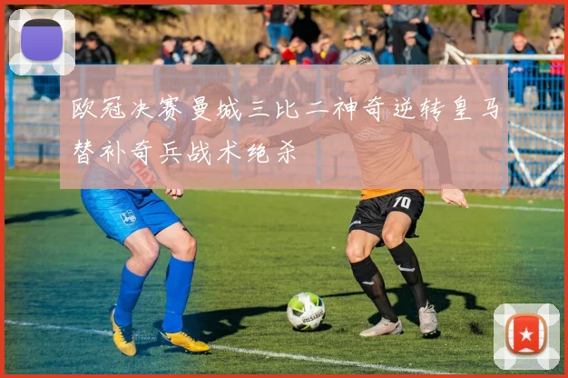 欧冠决赛曼城三比二神奇逆转皇马替补奇兵战术绝杀