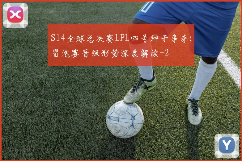 S14全球总决赛LPL四号种子争夺:冒泡赛晋级形势深度解读