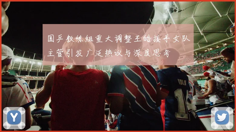 国乒教练组重大调整王皓接手女队主管引发广泛热议与深度思考
